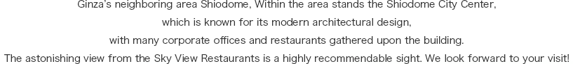 Ginza’s neighboring area Shiodome, an area that neighbors Shimbashi. Numerous corporate offices and restaurants are located inside the building. The astonishing view from the Sky View Restaurants is a highly recommended sight. We look forward to your visit!